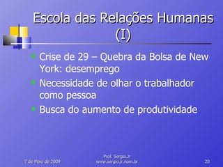 Escola das Relações Humanas (I) Crise de 29 – Quebra da Bolsa de New York: desemprego Necessidade de olhar o trabalhador como pessoa Busca do aumento de produtividade 10 de Junho de 2009 Prof. Sergio.Jr www.sergio.jr.nom.br 