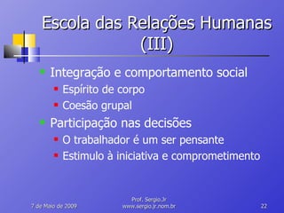 Escola das Relações Humanas (III) Integração e comportamento social Espírito de corpo Coesão grupal Participação nas decisões O trabalhador é um ser pensante Estimulo à iniciativa e comprometimento 10 de Junho de 2009 Prof. Sergio.Jr www.sergio.jr.nom.br 