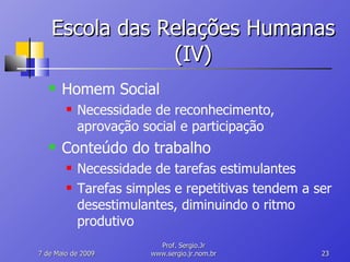 Escola das Relações Humanas (IV) Homem Social Necessidade de reconhecimento, aprovação social e participação Conteúdo do trabalho Necessidade de tarefas estimulantes Tarefas simples e repetitivas tendem a ser desestimulantes, diminuindo o ritmo produtivo 10 de Junho de 2009 Prof. Sergio.Jr www.sergio.jr.nom.br 