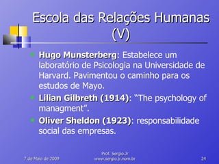 Escola das Relações Humanas (V) Hugo Munsterberg : Estabelece um laboratório de Psicologia na Universidade de Harvard. Pavimentou o caminho para os estudos de Mayo. Lilian Gilbreth (1914) : “The psychology of managment”. Oliver Sheldon (1923) : responsabilidade social das empresas. 10 de Junho de 2009 Prof. Sergio.Jr www.sergio.jr.nom.br 