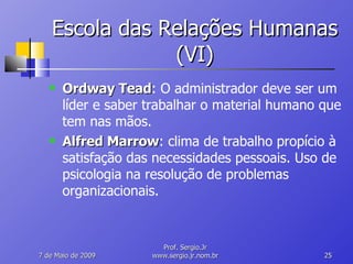 Escola das Relações Humanas (VI) Ordway Tead : O administrador deve ser um líder e saber trabalhar o material humano que tem nas mãos. Alfred Marrow : clima de trabalho propício à satisfação das necessidades pessoais. Uso de psicologia na resolução de problemas organizacionais. 10 de Junho de 2009 Prof. Sergio.Jr www.sergio.jr.nom.br 