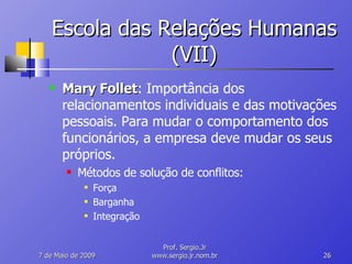 Escola das Relações Humanas (VII) Mary Follet : Importância dos relacionamentos individuais e das motivações pessoais. Para mudar o comportamento dos funcionários, a empresa deve mudar os seus próprios. Métodos de solução de conflitos: Força Barganha Integração 10 de Junho de 2009 Prof. Sergio.Jr www.sergio.jr.nom.br 