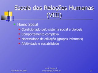 Escola das Relações Humanas (VIII) Homo Social Condicionado pelo sistema social e biologia Comportamento complexo Necessidade de afiliação (grupos informais) Afetividade e sociabilidade 10 de Junho de 2009 Prof. Sergio.Jr www.sergio.jr.nom.br 
