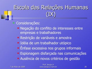 Escola das Relações Humanas (IX) Considerações: Negação do conflito de interesses entre empresas e trabalhadores Restrição de variáveis e amostra Idéia de um trabalhador utópico Ênfase excessiva nos grupos informais Espionagem disfarçada nas comunicações Ausência de novos critérios de gestão 10 de Junho de 2009 Prof. Sergio.Jr www.sergio.jr.nom.br 