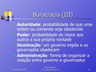 Burocracia (III) Autoridade : probabilidade de que uma ordem ou comando seja obedecida Poder : probabilidade de impor aos outros a sua própria vontade Dominação : um governo impõe e os governados obedecem Administração : forma de organizar a relação entre governo e governados 10 de Junho de 2009 Prof. Sergio.Jr www.sergio.jr.nom.br 