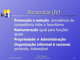 Burocracia (IV) Promoção e seleção : prevalência da competência inibe o favoritismo Remuneração  igual para funções  iguais Propriedade  ≠ Administração Organização informal é racional , portando, indesejável 10 de Junho de 2009 Prof. Sergio.Jr www.sergio.jr.nom.br 