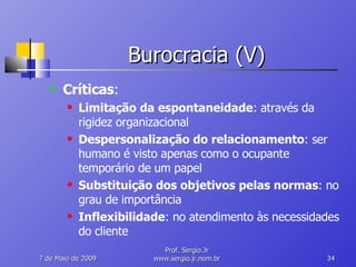 Burocracia (V) Críticas : Limitação da espontaneidade : através da rigidez organizacional Despersonalização do relacionamento : ser humano é visto apenas como o ocupante temporário de um papel Substituição dos objetivos pelas normas : no grau de importância Inflexibilidade : no atendimento às necessidades do cliente 10 de Junho de 2009 Prof. Sergio.Jr www.sergio.jr.nom.br 