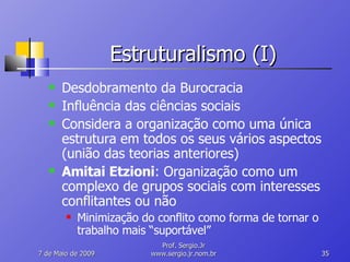 Estruturalismo (I) Desdobramento da Burocracia Influência das ciências sociais Considera a organização como uma única estrutura em todos os seus vários aspectos (união das teorias anteriores) Amitai Etzioni : Organização como um complexo de grupos sociais com interesses conflitantes ou não Minimização do conflito como forma de tornar o trabalho mais “suportável” 10 de Junho de 2009 Prof. Sergio.Jr www.sergio.jr.nom.br 
