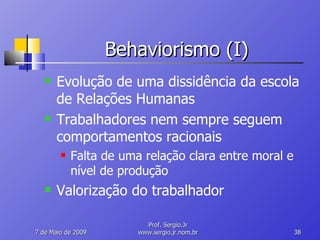 Behaviorismo (I) Evolução de uma dissidência da escola de Relações Humanas Trabalhadores nem sempre seguem comportamentos racionais Falta de uma relação clara entre moral e nível de produção Valorização do trabalhador 10 de Junho de 2009 Prof. Sergio.Jr www.sergio.jr.nom.br 