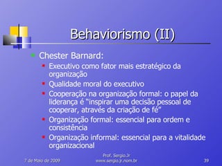 Behaviorismo (II) Chester Barnard: Executivo como fator mais estratégico da organização Qualidade moral do executivo Cooperação na organização formal: o papel da liderança é “inspirar uma decisão pessoal de cooperar, através da criação de fé” Organização formal: essencial para ordem e consistência Organização informal: essencial para a vitalidade organizacional 10 de Junho de 2009 Prof. Sergio.Jr www.sergio.jr.nom.br 