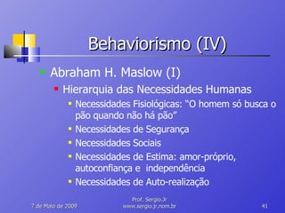 Behaviorismo (IV) Abraham H. Maslow (I) Hierarquia das Necessidades Humanas Necessidades Fisiológicas: “O homem só busca o pão quando não há pão” Necessidades de Segurança Necessidades Sociais Necessidades de Estima: amor-próprio, autoconfiança e  independência Necessidades de Auto-realização 10 de Junho de 2009 Prof. Sergio.Jr www.sergio.jr.nom.br 