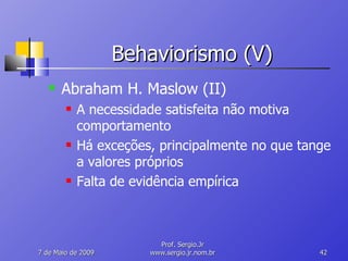 Behaviorismo (V) Abraham H. Maslow (II) A necessidade satisfeita não motiva comportamento Há exceções, principalmente no que tange a valores próprios Falta de evidência empírica 10 de Junho de 2009 Prof. Sergio.Jr www.sergio.jr.nom.br 