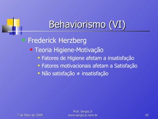 Behaviorismo (VI) Frederick Herzberg Teoria Higiene-Motivação Fatores de Higiene afetam a insatisfação Fatores motivacionais afetam a Satisfação Não satisfação  ≠  insatisfação 10 de Junho de 2009 Prof. Sergio.Jr www.sergio.jr.nom.br 
