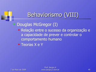 Behaviorismo (VIII) Douglas McGregor (I) Relação entre o sucesso da organização e a capacidade de prever e controlar o comportamento humano Teorias X e Y 10 de Junho de 2009 Prof. Sergio.Jr www.sergio.jr.nom.br 