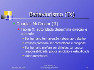 Behaviorismo (IX) Douglas McGregor (II) Teoria X: autoridade determina direção e controle Ser humano tem aversão natural ao trabalho Pessoas precisam ser controladas e coagidas Ser humano prefere ser dirigido, ter pouca responsabilidade, pouca ambição e estabilidade Líder autocrático 10 de Junho de 2009 Prof. Sergio.Jr www.sergio.jr.nom.br 