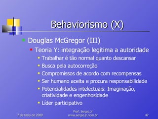 Behaviorismo (X) Douglas McGregor (III) Teoria Y: integração legitima a autoridade Trabalhar é tão normal quanto descansar Busca pela autocorreção Compromissos de acordo com recompensas Ser humano aceita e procura responsabilidade Potencialidades intelectuais: Imaginação, criatividade e engenhosidade Líder participativo 10 de Junho de 2009 Prof. Sergio.Jr www.sergio.jr.nom.br 
