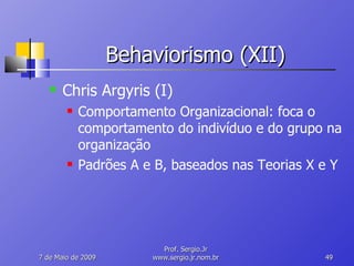 Behaviorismo (XII) Chris Argyris (I) Comportamento Organizacional: foca o comportamento do indivíduo e do grupo na organização Padrões A e B, baseados nas Teorias X e Y 10 de Junho de 2009 Prof. Sergio.Jr www.sergio.jr.nom.br 