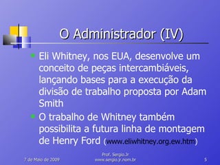 O Administrador (IV) Eli Whitney, nos EUA, desenvolve um conceito de peças intercambiáveis, lançando bases para a execução da divisão de trabalho proposta por Adam Smith O trabalho de Whitney também possibilita a futura linha de montagem de Henry Ford  ( www.eliwhitney.org.ew.htm ) 10 de Junho de 2009 Prof. Sergio.Jr www.sergio.jr.nom.br 