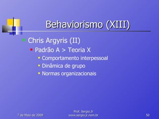 Behaviorismo (XIII) Chris Argyris (II) Padrão A > Teoria X Comportamento interpessoal Dinâmica de grupo Normas organizacionais 10 de Junho de 2009 Prof. Sergio.Jr www.sergio.jr.nom.br 