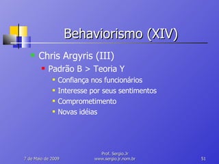 Behaviorismo (XIV) Chris Argyris (III) Padrão B > Teoria Y Confiança nos funcionários Interesse por seus sentimentos Comprometimento Novas idéias 10 de Junho de 2009 Prof. Sergio.Jr www.sergio.jr.nom.br 