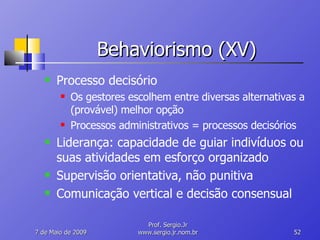 Behaviorismo (XV) Processo decisório Os gestores escolhem entre diversas alternativas a (provável) melhor opção Processos administrativos = processos decisórios Liderança: capacidade de guiar indivíduos ou suas atividades em esforço organizado Supervisão orientativa, não punitiva Comunicação vertical e decisão consensual 10 de Junho de 2009 Prof. Sergio.Jr www.sergio.jr.nom.br 