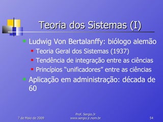 Teoria dos Sistemas (I) Ludwig Von Bertalanffy: biólogo alemão Teoria Geral dos Sistemas (1937) Tendência de integração entre as ciências Princípios “unificadores” entre as ciências Aplicação em administração: década de 60 10 de Junho de 2009 Prof. Sergio.Jr www.sergio.jr.nom.br 