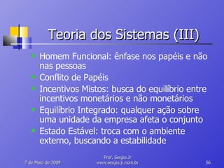 Teoria dos Sistemas (III) Homem Funcional: ênfase nos papéis e não nas pessoas Conflito de Papéis Incentivos Mistos: busca do equilíbrio entre incentivos monetários e não monetários Equilíbrio Integrado: qualquer ação sobre uma unidade da empresa afeta o conjunto Estado Estável: troca com o ambiente externo, buscando a estabilidade 10 de Junho de 2009 Prof. Sergio.Jr www.sergio.jr.nom.br 