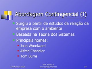 Abordagem Contingencial (I) Surgiu a partir de estudos da relação da empresa com o ambiente Baseada na Teoria dos Sistemas Principais nomes: Joan Woodward Alfred Chandler Tom Burns 10 de Junho de 2009 Prof. Sergio.Jr www.sergio.jr.nom.br 