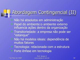 Abordagem Contingencial (II) Não há absolutos em administração Papel do ambiente:o ambiente externo influencia ações dentro da organização Transitoriedade: a empresa não pode ser “estanque” Não há modelos ideais: dependência de muitos fatores Tecnologia: relacionada com a estrutura Forte ênfase em tecnologia 10 de Junho de 2009 Prof. Sergio.Jr www.sergio.jr.nom.br 