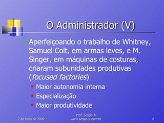 O Administrador (V) Aperfeiçoando o trabalho de Whitney, Samuel Colt, em armas leves, e M. Singer, em máquinas de costuras, criaram subunidades produtivas ( focused factories ) Maior autonomia interna Especialização Maior produtividade 10 de Junho de 2009 Prof. Sergio.Jr www.sergio.jr.nom.br 