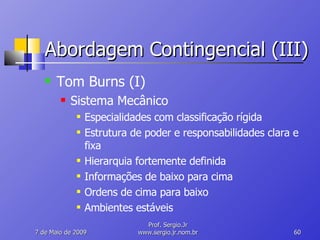 Abordagem Contingencial (III) Tom Burns (I) Sistema Mecânico Especialidades com classificação rígida Estrutura de poder e responsabilidades clara e fixa Hierarquia fortemente definida Informações de baixo para cima Ordens de cima para baixo Ambientes estáveis 10 de Junho de 2009 Prof. Sergio.Jr www.sergio.jr.nom.br 