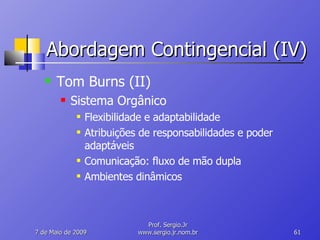 Abordagem Contingencial (IV) Tom Burns (II) Sistema Orgânico Flexibilidade e adaptabilidade Atribuições de responsabilidades e poder adaptáveis Comunicação: fluxo de mão dupla Ambientes dinâmicos 10 de Junho de 2009 Prof. Sergio.Jr www.sergio.jr.nom.br 