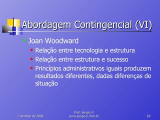 Abordagem Contingencial (VI) Joan Woodward Relação entre tecnologia e estrutura Relação entre estrutura e sucesso Princípios administrativos iguais produzem resultados diferentes, dadas diferenças de situação 10 de Junho de 2009 Prof. Sergio.Jr www.sergio.jr.nom.br 