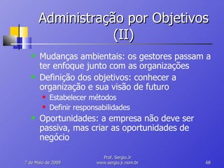 Administração por Objetivos (II) Mudanças ambientais: os gestores passam a ter enfoque junto com as organizações Definição dos objetivos: conhecer a organização e sua visão de futuro Estabelecer métodos Definir responsabilidades Oportunidades: a empresa não deve ser passiva, mas criar as oportunidades de negócio 10 de Junho de 2009 Prof. Sergio.Jr www.sergio.jr.nom.br 