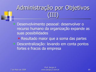 Administração por Objetivos (III) Desenvolvimento pessoal: desenvolver o recurso humano da organização expande as suas possibilidades Resultado maior que a soma das partes Descentralização: levando em conta pontos fortes e fracos da empresa 10 de Junho de 2009 Prof. Sergio.Jr www.sergio.jr.nom.br 