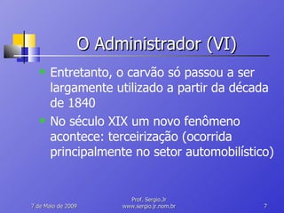 O Administrador (VI) Entretanto, o carvão só passou a ser largamente utilizado a partir da década de 1840 No século XIX um novo fenômeno acontece: terceirização (ocorrida principalmente no setor automobilístico) 10 de Junho de 2009 Prof. Sergio.Jr www.sergio.jr.nom.br 