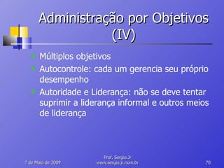 Administração por Objetivos (IV) Múltiplos objetivos Autocontrole: cada um gerencia seu próprio desempenho Autoridade e Liderança: não se deve tentar suprimir a liderança informal e outros meios de liderança 10 de Junho de 2009 Prof. Sergio.Jr www.sergio.jr.nom.br 