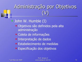Administração por Objetivos (V) John W. Humble (I) Objetivos são definidos pela alta administração Coleta de informações Interpretação de dados Estabelecimento de medidas Especificação dos objetivos 10 de Junho de 2009 Prof. Sergio.Jr www.sergio.jr.nom.br 