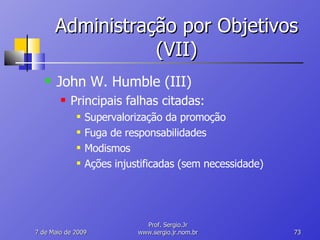 Administração por Objetivos (VII) John W. Humble (III) Principais falhas citadas: Supervalorização da promoção Fuga de responsabilidades Modismos Ações injustificadas (sem necessidade) 10 de Junho de 2009 Prof. Sergio.Jr www.sergio.jr.nom.br 