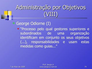 Administração por Objetivos (VIII) George Odiorne (I) “ Processo pelo qual gestores superiores e subordinados de uma organização identificam em conjunto os seus objetivos (...), responsabilidades e usam estas medidas como guias...” 10 de Junho de 2009 Prof. Sergio.Jr www.sergio.jr.nom.br 