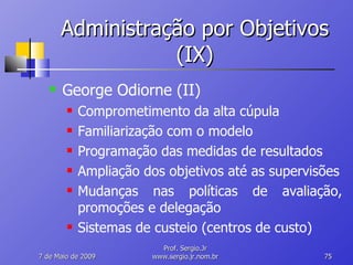 Administração por Objetivos (IX) George Odiorne (II) Comprometimento da alta cúpula Familiarização com o modelo Programação das medidas de resultados Ampliação dos objetivos até as supervisões Mudanças nas políticas de avaliação, promoções e delegação Sistemas de custeio (centros de custo) 10 de Junho de 2009 Prof. Sergio.Jr www.sergio.jr.nom.br 