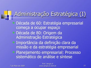 Administração Estratégica (I) Década de 60: Estratégia empresarial começa a ocupar espaço Década de 80: Origem da Administração Estratégica Importância da definição clara da missão e da estratégia empresarial Planejamento empresarial: Processo sistemático de análise e síntese 10 de Junho de 2009 Prof. Sergio.Jr www.sergio.jr.nom.br 