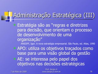 Administração Estratégica (III) Estratégia são as “regras e diretrizes para decisão, que orientam o processo de desenvolvimento de uma organização” ANSOFF, Igor. A nova estratégia empresarial. São Paulo, ed. Atlas, 1990 APO: utiliza os objetivos traçados como base para uma visão global da gestão AE: se interessa pelo papel dos objetivos nas decisões estratégicas 10 de Junho de 2009 Prof. Sergio.Jr www.sergio.jr.nom.br 