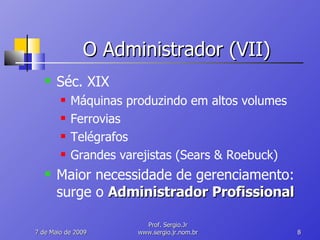 O Administrador (VII) Séc. XIX Máquinas produzindo em altos volumes Ferrovias Telégrafos Grandes varejistas (Sears & Roebuck) Maior necessidade de gerenciamento: surge o  Administrador Profissional 10 de Junho de 2009 Prof. Sergio.Jr www.sergio.jr.nom.br 