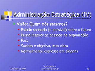 Administração Estratégica (IV) Visão: Quem nós seremos? Estado sonhado (e possível) sobre o futuro Busca inspirar as pessoas na organização Foco Sucinta e objetiva, mas clara Normalmente expressa em slogans 10 de Junho de 2009 Prof. Sergio.Jr www.sergio.jr.nom.br 