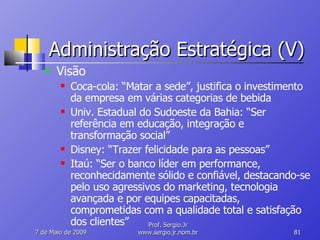 Administração Estratégica (V) Visão Coca-cola: “Matar a sede”, justifica o investimento da empresa em várias categorias de bebida Univ. Estadual do Sudoeste da Bahia: “Ser referência em educação, integração e transformação social” Disney: “Trazer felicidade para as pessoas” Itaú: “Ser o banco líder em performance, reconhecidamente sólido e confiável, destacando-se pelo uso agressivos do marketing, tecnologia avançada e por equipes capacitadas, comprometidas com a qualidade total e satisfação dos clientes” 10 de Junho de 2009 Prof. Sergio.Jr www.sergio.jr.nom.br 