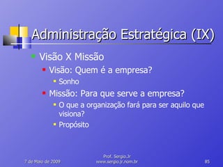 Administração Estratégica (IX) Visão X Missão Visão: Quem é a empresa? Sonho Missão: Para que serve a empresa? O que a organização fará para ser aquilo que visiona? Propósito 10 de Junho de 2009 Prof. Sergio.Jr www.sergio.jr.nom.br 