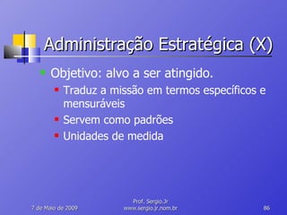 Administração Estratégica (X) Objetivo: alvo a ser atingido. Traduz a missão em termos específicos e mensuráveis Servem como padrões Unidades de medida 10 de Junho de 2009 Prof. Sergio.Jr www.sergio.jr.nom.br 