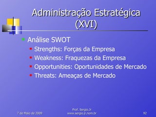 Administração Estratégica (XVI) Análise SWOT Strengths: Forças da Empresa Weakness: Fraquezas da Empresa Opportunities: Oportunidades de Mercado Threats: Ameaças de Mercado 10 de Junho de 2009 Prof. Sergio.Jr www.sergio.jr.nom.br 