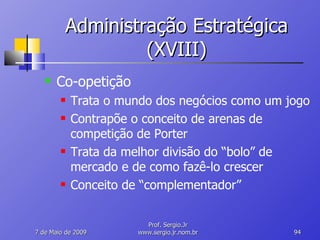 Administração Estratégica (XVIII) Co-opetição Trata o mundo dos negócios como um jogo Contrapõe o conceito de arenas de competição de Porter Trata da melhor divisão do “bolo” de mercado e de como fazê-lo crescer Conceito de “complementador” 10 de Junho de 2009 Prof. Sergio.Jr www.sergio.jr.nom.br 